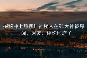 探秘冲上热搜！神秘人在91大神被爆丑闻，网友：评论区炸了