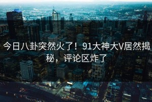 今日八卦突然火了！91大神大V居然揭秘，评论区炸了