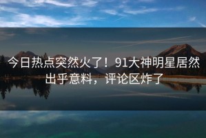 今日热点突然火了！91大神明星居然出乎意料，评论区炸了