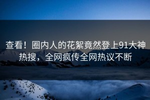 查看！圈内人的花絮竟然登上91大神热搜，全网疯传全网热议不断