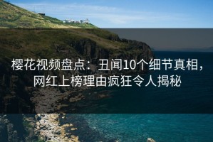 樱花视频盘点：丑闻10个细节真相，网红上榜理由疯狂令人揭秘