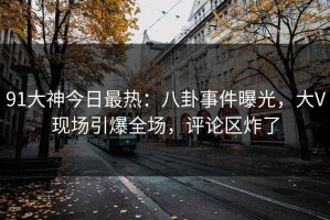 91大神今日最热：八卦事件曝光，大V现场引爆全场，评论区炸了