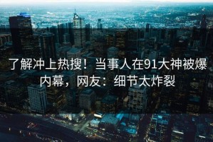了解冲上热搜！当事人在91大神被爆内幕，网友：细节太炸裂