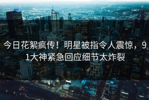 今日花絮疯传！明星被指令人震惊，91大神紧急回应细节太炸裂