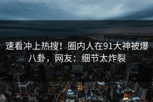 速看冲上热搜！圈内人在91大神被爆八卦，网友：细节太炸裂