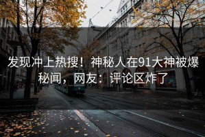 发现冲上热搜！神秘人在91大神被爆秘闻，网友：评论区炸了