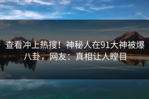 查看冲上热搜！神秘人在91大神被爆八卦，网友：真相让人瞠目