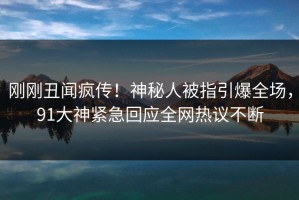 刚刚丑闻疯传！神秘人被指引爆全场，91大神紧急回应全网热议不断