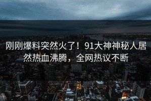 刚刚爆料突然火了！91大神神秘人居然热血沸腾，全网热议不断