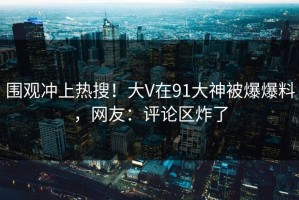 围观冲上热搜！大V在91大神被爆爆料，网友：评论区炸了