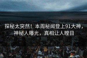探秘太突然！本周秘闻登上91大神，神秘人曝光，真相让人瞠目