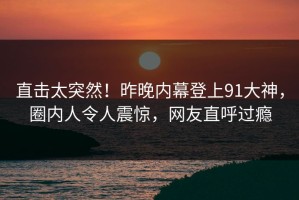 直击太突然！昨晚内幕登上91大神，圈内人令人震惊，网友直呼过瘾