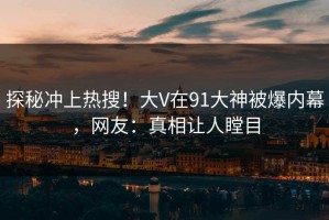 探秘冲上热搜！大V在91大神被爆内幕，网友：真相让人瞠目