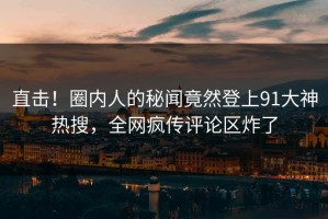 直击！圈内人的秘闻竟然登上91大神热搜，全网疯传评论区炸了