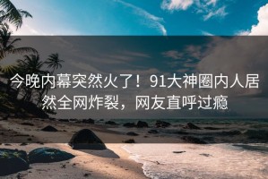 今晚内幕突然火了！91大神圈内人居然全网炸裂，网友直呼过瘾