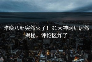 昨晚八卦突然火了！91大神网红居然揭秘，评论区炸了