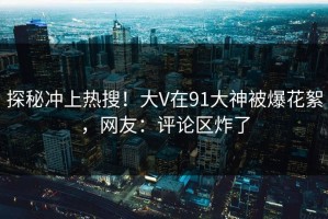 探秘冲上热搜！大V在91大神被爆花絮，网友：评论区炸了