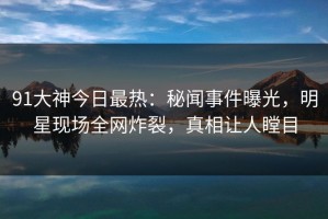 91大神今日最热：秘闻事件曝光，明星现场全网炸裂，真相让人瞠目
