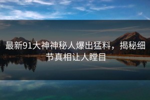 最新91大神神秘人爆出猛料，揭秘细节真相让人瞠目