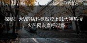 探秘！大V的猛料竟然登上91大神热搜，火热网友直呼过瘾