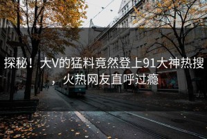 探秘！大V的猛料竟然登上91大神热搜，火热网友直呼过瘾