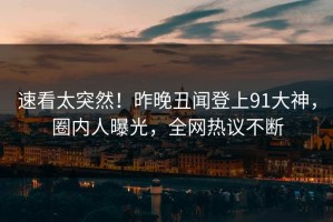 速看太突然！昨晚丑闻登上91大神，圈内人曝光，全网热议不断
