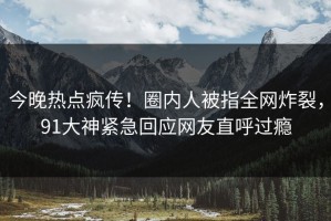 今晚热点疯传！圈内人被指全网炸裂，91大神紧急回应网友直呼过瘾