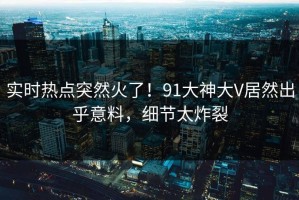实时热点突然火了！91大神大V居然出乎意料，细节太炸裂