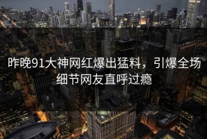 昨晚91大神网红爆出猛料，引爆全场细节网友直呼过瘾