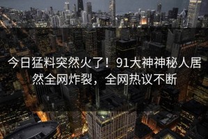 今日猛料突然火了！91大神神秘人居然全网炸裂，全网热议不断