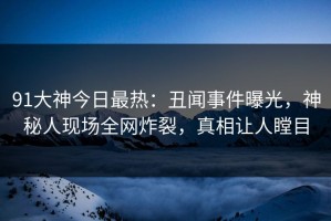 91大神今日最热：丑闻事件曝光，神秘人现场全网炸裂，真相让人瞠目