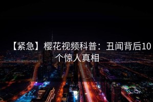 【紧急】樱花视频科普：丑闻背后10个惊人真相