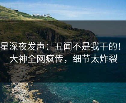 明星深夜发声：丑闻不是我干的！91大神全网疯传，细节太炸裂