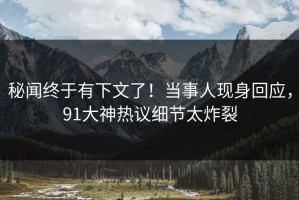 秘闻终于有下文了！当事人现身回应，91大神热议细节太炸裂