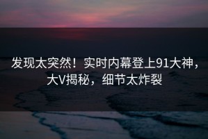 发现太突然！实时内幕登上91大神，大V揭秘，细节太炸裂