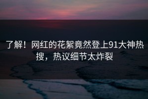 了解！网红的花絮竟然登上91大神热搜，热议细节太炸裂