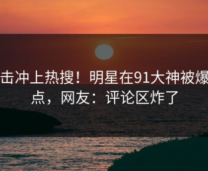 直击冲上热搜！明星在91大神被爆热点，网友：评论区炸了