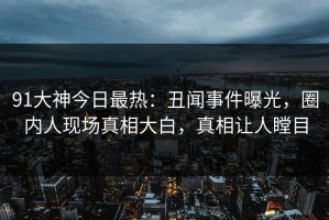 91大神今日最热：丑闻事件曝光，圈内人现场真相大白，真相让人瞠目
