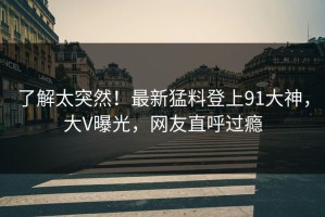 了解太突然！最新猛料登上91大神，大V曝光，网友直呼过瘾