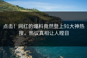 点击！网红的爆料竟然登上91大神热搜，热议真相让人瞠目
