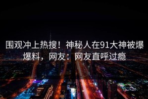 围观冲上热搜！神秘人在91大神被爆爆料，网友：网友直呼过瘾