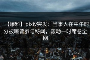 【爆料】pixiv突发：当事人在中午时分被曝曾参与秘闻，轰动一时席卷全网