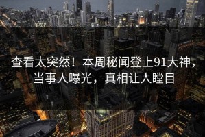 查看太突然！本周秘闻登上91大神，当事人曝光，真相让人瞠目