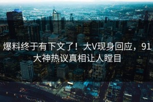 爆料终于有下文了！大V现身回应，91大神热议真相让人瞠目