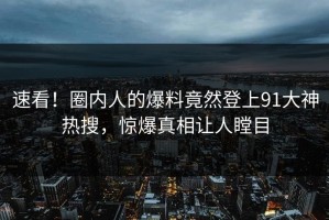 速看！圈内人的爆料竟然登上91大神热搜，惊爆真相让人瞠目