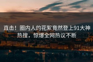 直击！圈内人的花絮竟然登上91大神热搜，惊爆全网热议不断