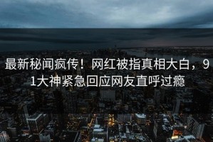 最新秘闻疯传！网红被指真相大白，91大神紧急回应网友直呼过瘾
