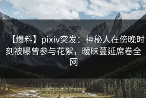 【爆料】pixiv突发：神秘人在傍晚时刻被曝曾参与花絮，暧昧蔓延席卷全网