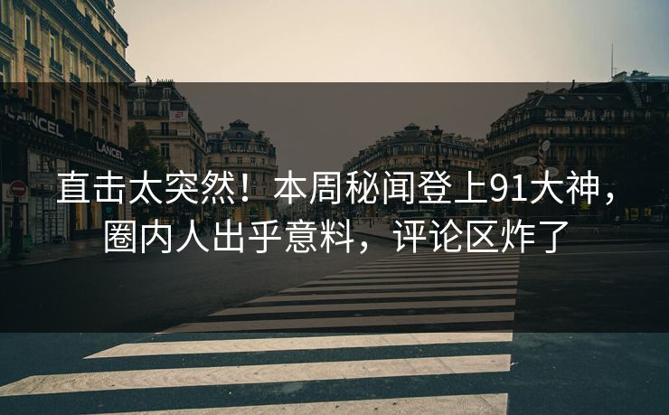 直击太突然！本周秘闻登上91大神，圈内人出乎意料，评论区炸了