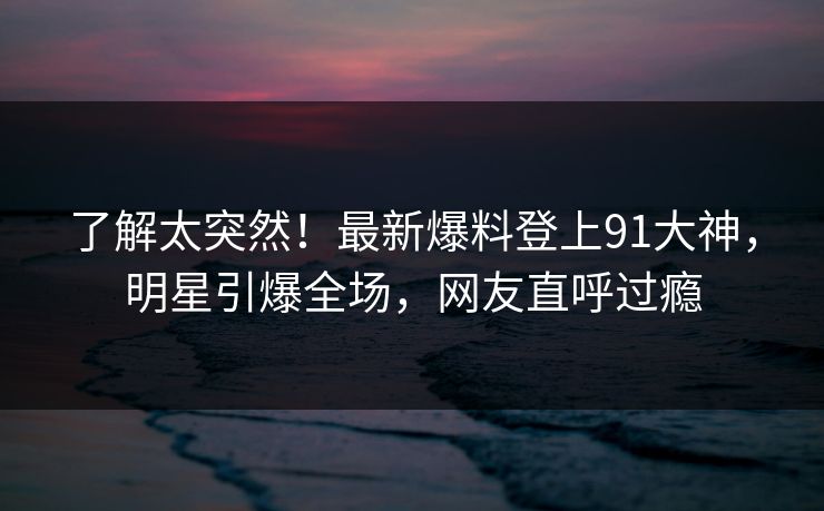 了解太突然!最新爆料登上91大神,明星引爆全场,网友直呼过瘾 了解太突然!最新爆料登上91大神,明星引爆全场,网友直呼过瘾